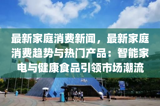 最新家庭消費新聞，最新家庭消費趨勢與熱門產品：智能家電與健康食品引領市場潮流