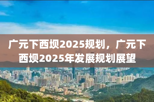 廣元下西壩2025規(guī)劃，廣元下西壩2025年發(fā)展規(guī)劃展望