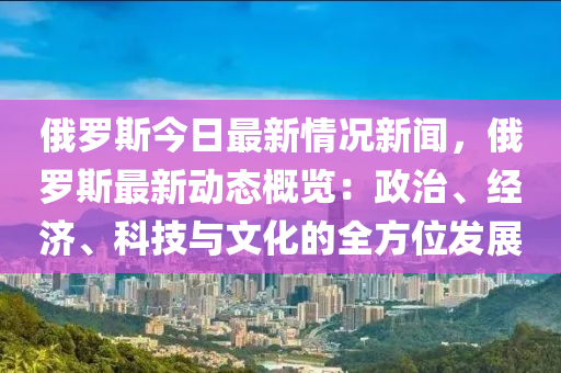 俄羅斯今日最新情況新聞，俄羅斯最新動(dòng)態(tài)概覽：政治、經(jīng)濟(jì)、科技與文化的全方位發(fā)展