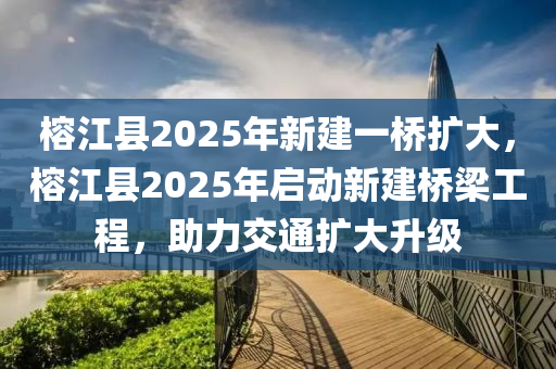 榕江縣2025年新建一橋擴大，榕江縣2025年啟動新建橋梁工程，助力交通擴大升級