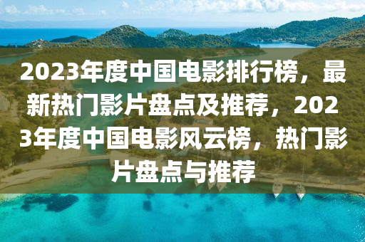 2023年度中國電影排行榜，最新熱門影片盤點及推薦，2023年度中國電影風(fēng)云榜，熱門影片盤點與推薦