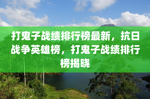 打鬼子戰(zhàn)績排行榜最新，抗日戰(zhàn)爭英雄榜，打鬼子戰(zhàn)績排行榜揭曉