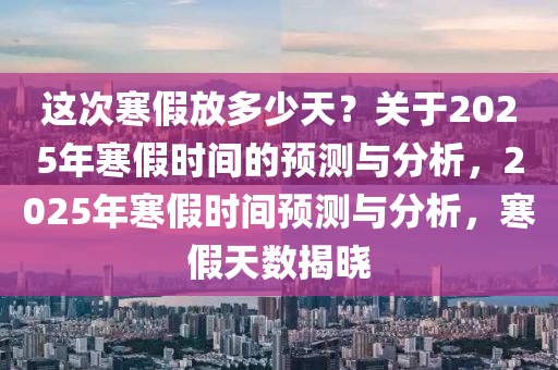 這次寒假放多少天？關(guān)于2025年寒假時(shí)間的預(yù)測(cè)與分析，2025年寒假時(shí)間預(yù)測(cè)與分析，寒假天數(shù)揭曉