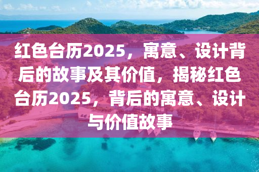 紅色臺(tái)歷2025，寓意、設(shè)計(jì)背后的故事及其價(jià)值，揭秘紅色臺(tái)歷2025，背后的寓意、設(shè)計(jì)與價(jià)值故事