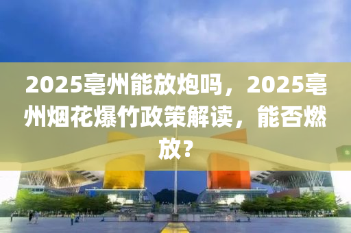 2025亳州能放炮嗎，2025亳州煙花爆竹政策解讀，能否燃放？