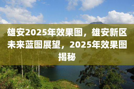 雄安2025年效果圖，雄安新區(qū)未來藍圖展望，2025年效果圖揭秘