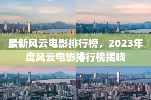 最新風(fēng)云電影排行榜，2023年度風(fēng)云電影排行榜揭曉