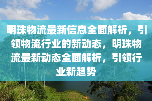 明珠物流最新信息全面解析，引領物流行業(yè)的新動態(tài)，明珠物流最新動態(tài)全面解析，引領行業(yè)新趨勢