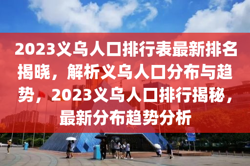 2023義烏人口排行表最新排名揭曉，解析義烏人口分布與趨勢(shì)，2023義烏人口排行揭秘，最新分布趨勢(shì)分析