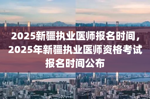 2025新疆執(zhí)業(yè)醫(yī)師報(bào)名時(shí)間，2025年新疆執(zhí)業(yè)醫(yī)師資格考試報(bào)名時(shí)間公布