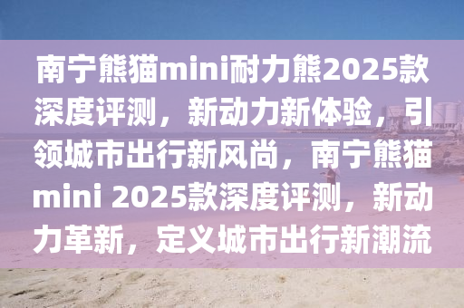 南寧熊貓mini耐力熊2025款深度評測，新動力新體驗，引領(lǐng)城市出行新風尚，南寧熊貓mini 2025款深度評測，新動力革新，定義城市出行新潮流