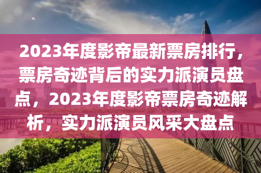 2023年度影帝最新票房排行，票房奇跡背后的實(shí)力派演員盤點(diǎn)，2023年度影帝票房奇跡解析，實(shí)力派演員風(fēng)采大盤點(diǎn)