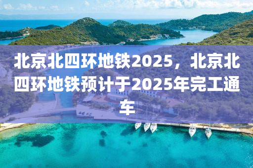 北京北四環(huán)地鐵2025，北京北四環(huán)地鐵預(yù)計(jì)于2025年完工通車