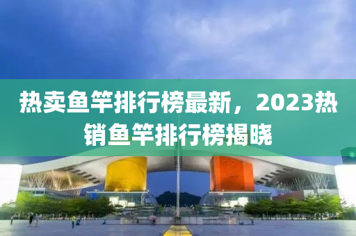 熱賣(mài)魚(yú)竿排行榜最新，2023熱銷(xiāo)魚(yú)竿排行榜揭曉