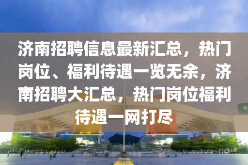 濟南招聘信息最新匯總，熱門崗位、福利待遇一覽無余，濟南招聘大匯總，熱門崗位福利待遇一網(wǎng)打盡