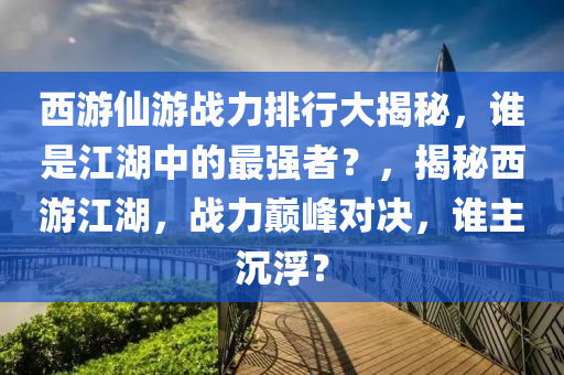 西游仙游戰(zhàn)力排行大揭秘，誰是江湖中的最強者？，揭秘西游江湖，戰(zhàn)力巔峰對決，誰主沉?。?></div><div   id=