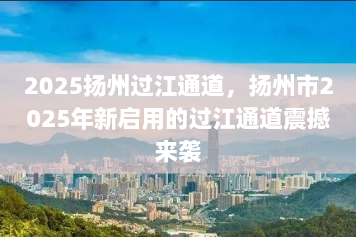 2025揚州過江通道，揚州市2025年新啟用的過江通道震撼來襲