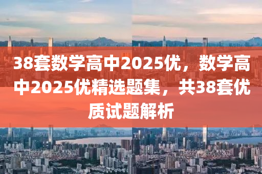 38套數(shù)學高中2025優(yōu)，數(shù)學高中2025優(yōu)精選題集，共38套優(yōu)質試題解析