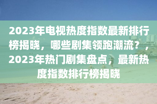 2023年電視熱度指數(shù)最新排行榜揭曉，哪些劇集領(lǐng)跑潮流？，2023年熱門劇集盤點(diǎn)，最新熱度指數(shù)排行榜揭曉