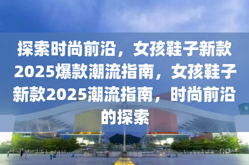 探索時尚前沿，女孩鞋子新款2025爆款潮流指南，女孩鞋子新款2025潮流指南，時尚前沿的探索