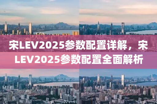 宋LEV2025參數(shù)配置詳解，宋LEV2025參數(shù)配置全面解析