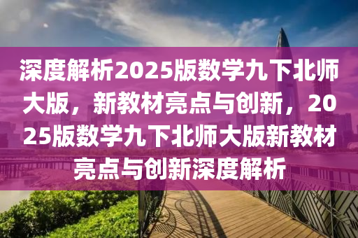 深度解析2025版數(shù)學(xué)九下北師大版，新教材亮點(diǎn)與創(chuàng)新，2025版數(shù)學(xué)九下北師大版新教材亮點(diǎn)與創(chuàng)新深度解析