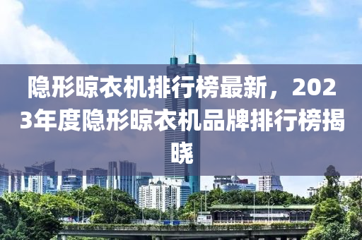 隱形晾衣機(jī)排行榜最新，2023年度隱形晾衣機(jī)品牌排行榜揭曉