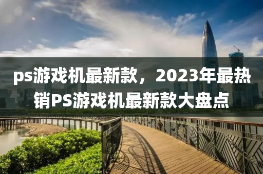 ps游戲機(jī)最新款，2023年最熱銷PS游戲機(jī)最新款大盤點(diǎn)