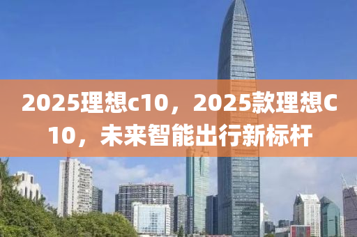 2025理想c10，2025款理想C10，未來(lái)智能出行新標(biāo)桿