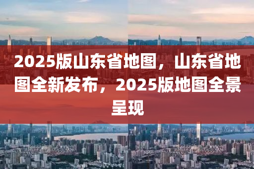 2025版山東省地圖，山東省地圖全新發(fā)布，2025版地圖全景呈現(xiàn)