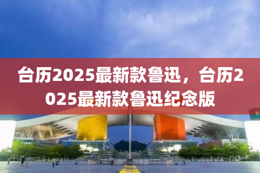 臺(tái)歷2025最新款魯迅，臺(tái)歷2025最新款魯迅紀(jì)念版