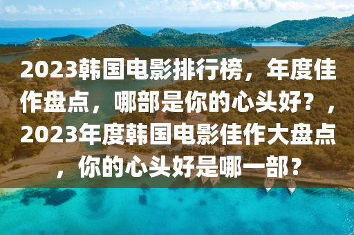 2023韓國電影排行榜，年度佳作盤點，哪部是你的心頭好？，2023年度韓國電影佳作大盤點，你的心頭好是哪一部？