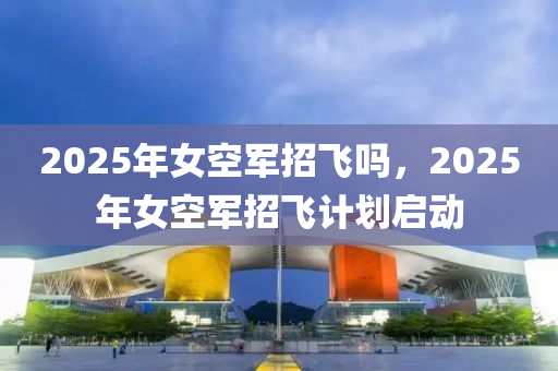 2025年女空軍招飛嗎，2025年女空軍招飛計(jì)劃啟動