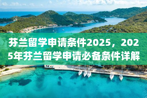 芬蘭留學申請條件2025，2025年芬蘭留學申請必備條件詳解