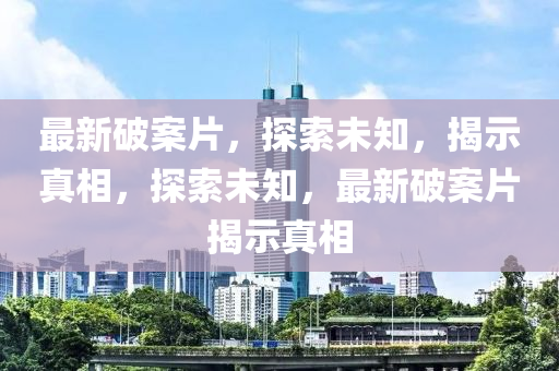 最新破案片，探索未知，揭示真相，探索未知，最新破案片揭示真相