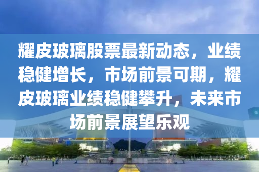 耀皮玻璃股票最新動態(tài)，業(yè)績穩(wěn)健增長，市場前景可期，耀皮玻璃業(yè)績穩(wěn)健攀升，未來市場前景展望樂觀