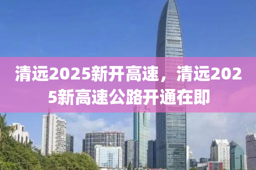 清遠(yuǎn)2025新開高速，清遠(yuǎn)2025新高速公路開通在即