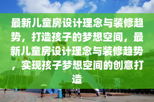 最新兒童房設計理念與裝修趨勢，打造孩子的夢想空間，最新兒童房設計理念與裝修趨勢，實現(xiàn)孩子夢想空間的創(chuàng)意打造