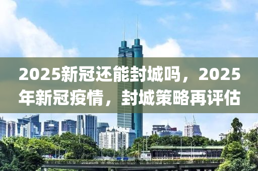 2025新冠還能封城嗎，2025年新冠疫情，封城策略再評(píng)估