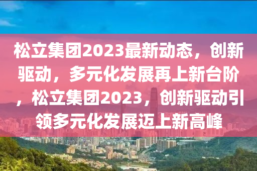 松立集團2023最新動態(tài)，創(chuàng)新驅(qū)動，多元化發(fā)展再上新臺階，松立集團2023，創(chuàng)新驅(qū)動引領(lǐng)多元化發(fā)展邁上新高峰