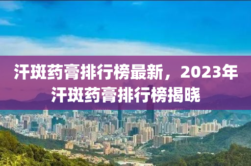 汗斑藥膏排行榜最新，2023年汗斑藥膏排行榜揭曉