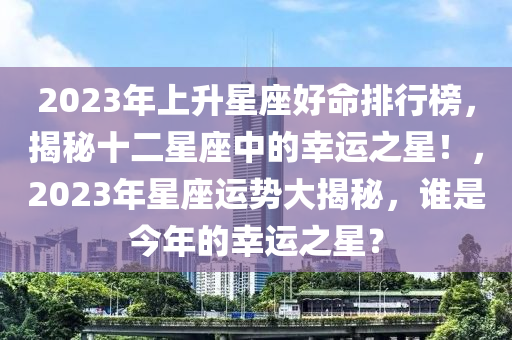 2023年上升星座好命排行榜，揭秘十二星座中的幸運(yùn)之星！，2023年星座運(yùn)勢大揭秘，誰是今年的幸運(yùn)之星？