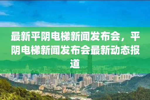 最新平陰電梯新聞發(fā)布會(huì)，平陰電梯新聞發(fā)布會(huì)最新動(dòng)態(tài)報(bào)道