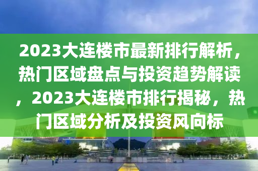 2023大連樓市最新排行解析，熱門區(qū)域盤點與投資趨勢解讀，2023大連樓市排行揭秘，熱門區(qū)域分析及投資風向標