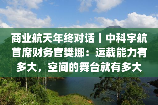 商業(yè)航天年終對話｜中科宇航首席財務官樊娜：運載能力有多大，空間的舞臺就有多大