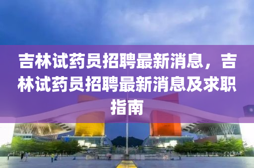 吉林試藥員招聘最新消息，吉林試藥員招聘最新消息及求職指南