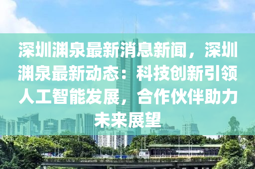 深圳淵泉最新消息新聞，深圳淵泉最新動態(tài)：科技創(chuàng)新引領(lǐng)人工智能發(fā)展，合作伙伴助力未來展望