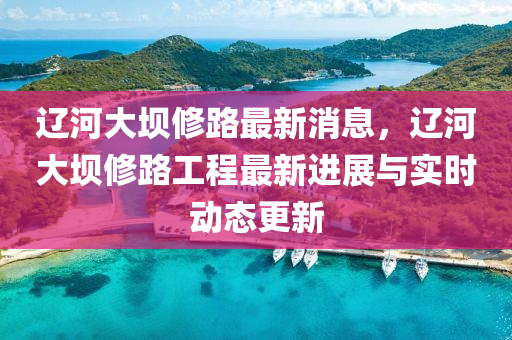 遼河大壩修路最新消息，遼河大壩修路工程最新進展與實時動態(tài)更新