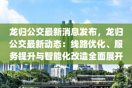 龍歸公交最新消息發(fā)布，龍歸公交最新動(dòng)態(tài)：線路優(yōu)化、服務(wù)提升與智能化改造全面展開(kāi)