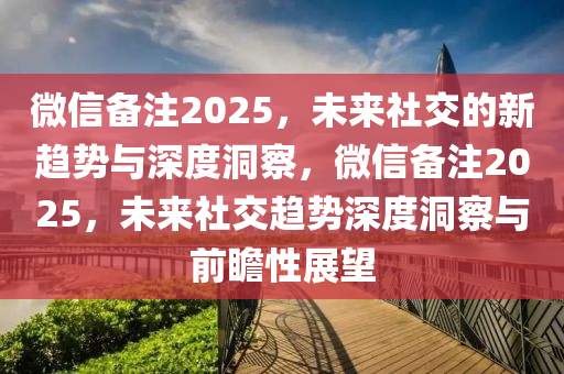 微信備注2025，未來社交的新趨勢與深度洞察，微信備注2025，未來社交趨勢深度洞察與前瞻性展望